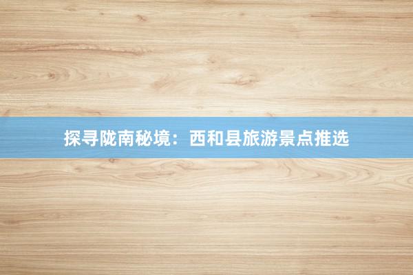 探寻陇南秘境：西和县旅游景点推选