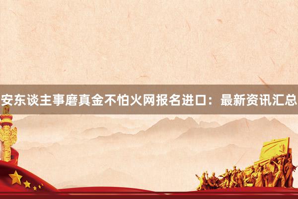 安东谈主事磨真金不怕火网报名进口：最新资讯汇总