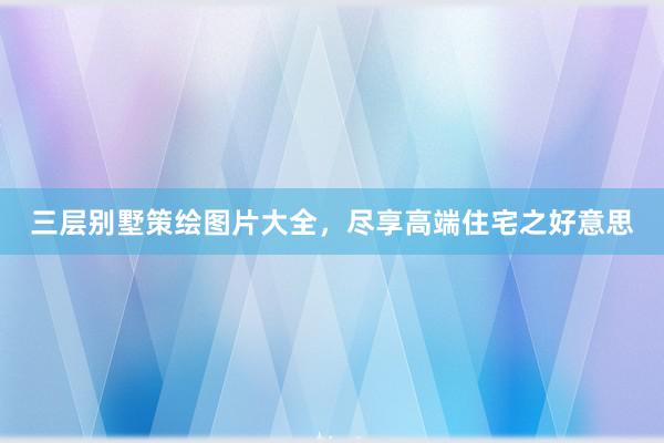 三层别墅策绘图片大全，尽享高端住宅之好意思